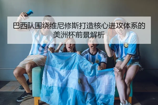 巴西队围绕维尼修斯打造核心进攻体系的美洲杯前景解析