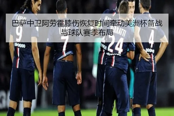 巴萨中卫阿劳霍膝伤恢复时间牵动美洲杯备战与球队赛季布局