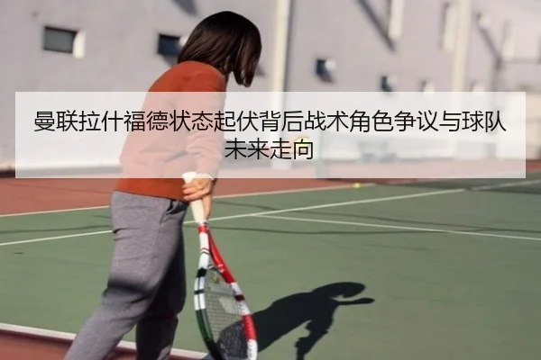 曼联拉什福德状态起伏背后战术角色争议与球队未来走向