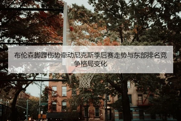 布伦森脚踝伤势牵动尼克斯季后赛走势与东部排名竞争格局变化